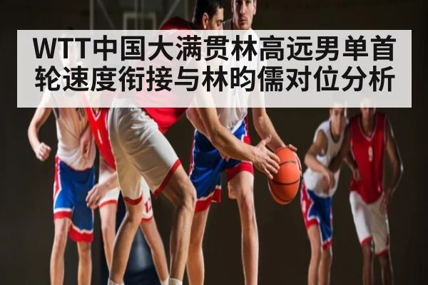 WTT中国大满贯林高远男单首轮速度衔接与林昀儒对位分析